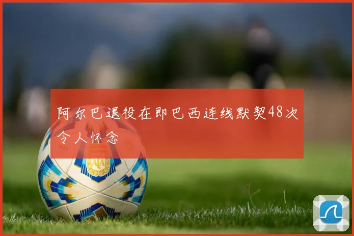阿尔巴退役在即巴西连线默契48次令人怀念
