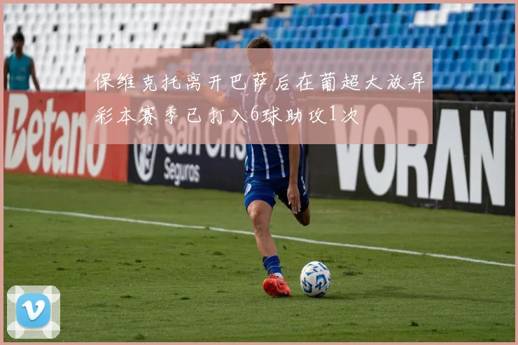 保维克托离开巴萨后在葡超大放异彩本赛季已打入6球助攻1次