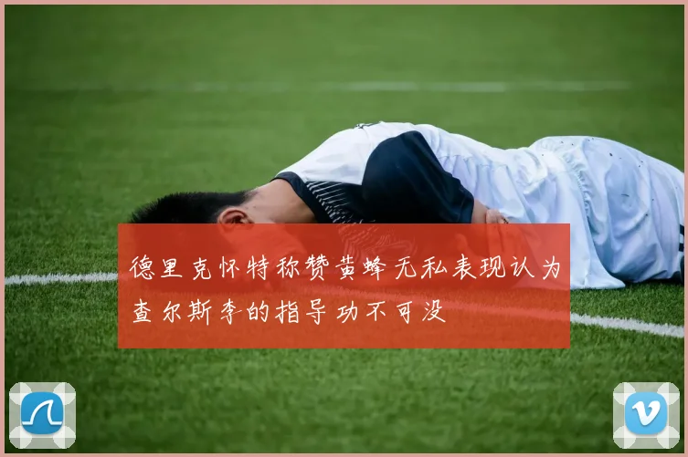 德里克怀特称赞黄蜂无私表现认为查尔斯李的指导功不可没