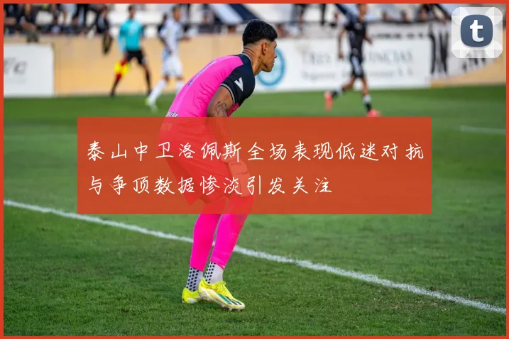 泰山中卫洛佩斯全场表现低迷对抗与争顶数据惨淡引发关注
