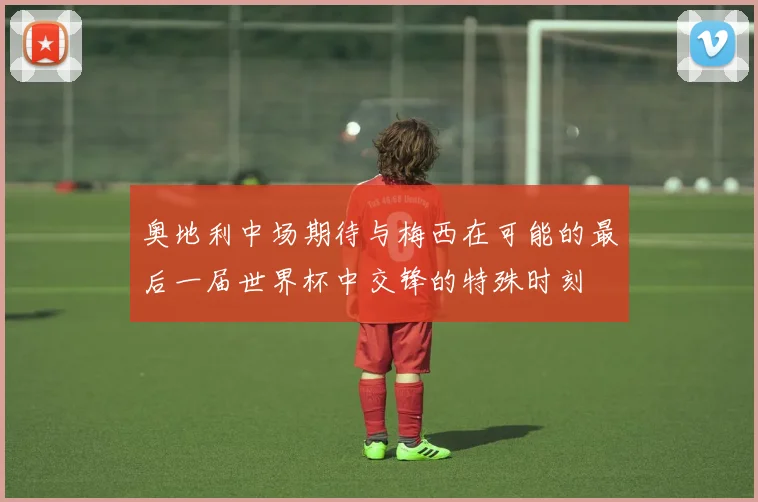 奥地利中场期待与梅西在可能的最后一届世界杯中交锋的特殊时刻