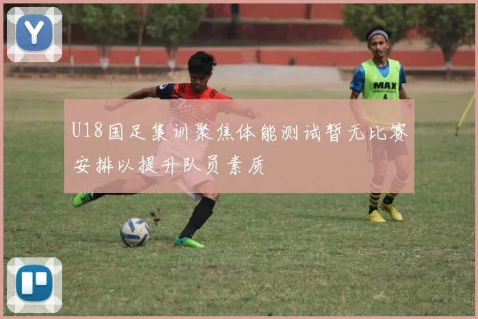 U18国足集训聚焦体能测试暂无比赛安排以提升队员素质