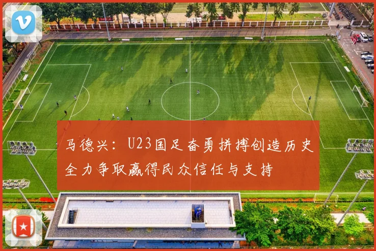 马德兴：U23国足奋勇拼搏创造历史全力争取赢得民众信任与支持
