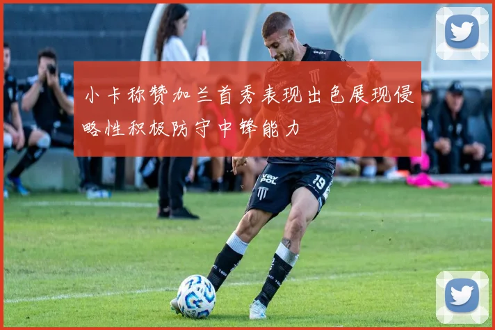 小卡称赞加兰首秀表现出色展现侵略性积极防守中锋能力