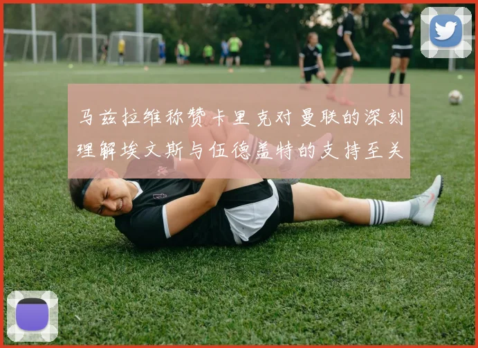 马兹拉维称赞卡里克对曼联的深刻理解埃文斯与伍德盖特的支持至关重要