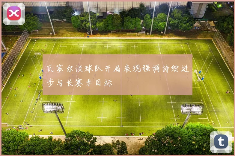 瓦塞尔谈球队开局表现强调持续进步与长赛季目标