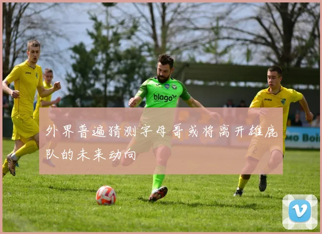 外界普遍猜测字母哥或将离开雄鹿队的未来动向