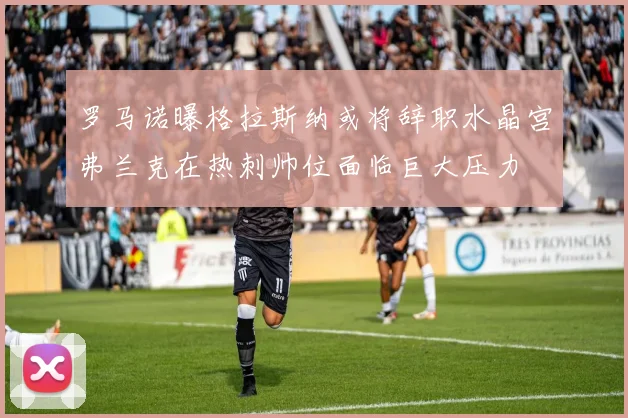 罗马诺曝格拉斯纳或将辞职水晶宫弗兰克在热刺帅位面临巨大压力