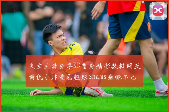 美女主持分享KD首秀精彩数据网友调侃小帅重色轻球Shams感慨不已