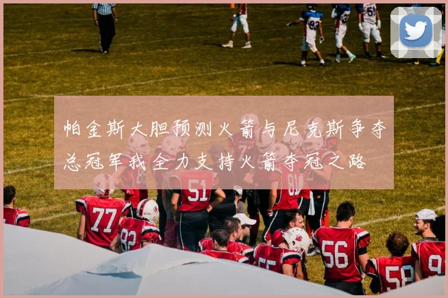 帕金斯大胆预测火箭与尼克斯争夺总冠军我全力支持火箭夺冠之路