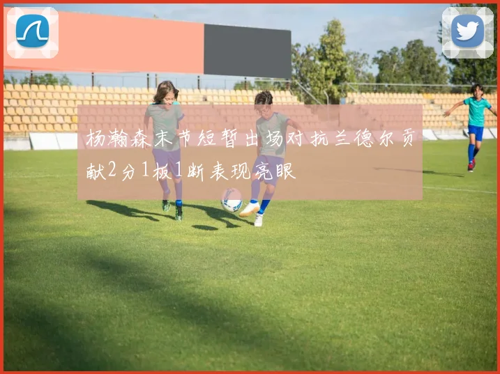 杨瀚森末节短暂出场对抗兰德尔贡献2分1板1断表现亮眼