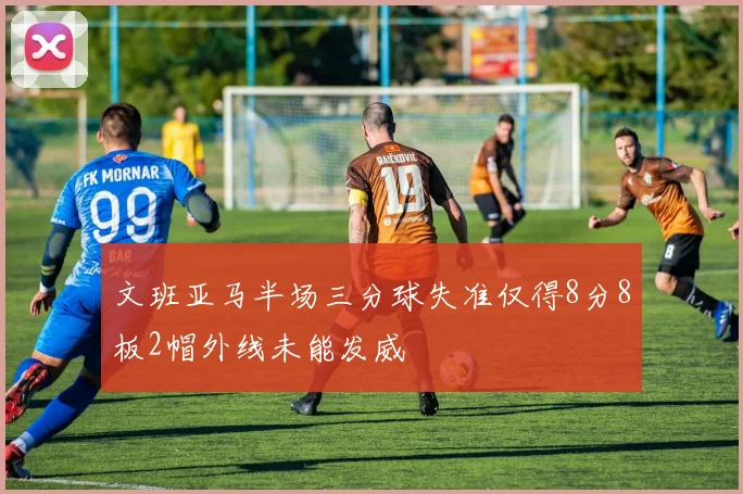 文班亚马半场三分球失准仅得8分8板2帽外线未能发威