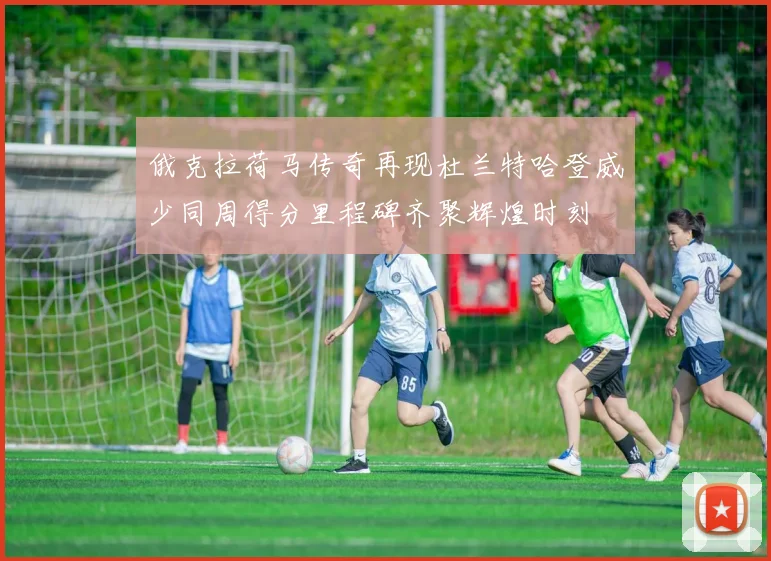 俄克拉荷马传奇再现杜兰特哈登威少同周得分里程碑齐聚辉煌时刻