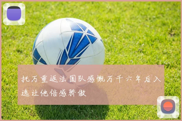 托万重返法国队感慨万千六年后入选让他倍感骄傲