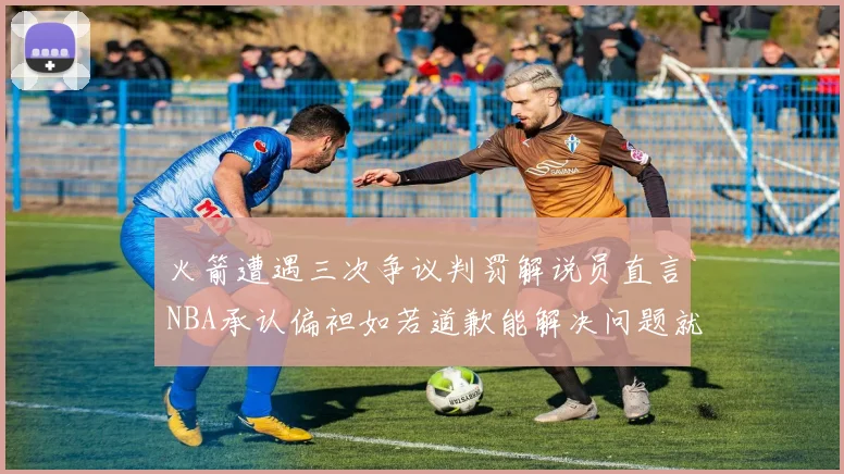 火箭遭遇三次争议判罚解说员直言NBA承认偏袒如若道歉能解决问题就好了
