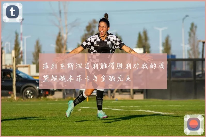 菲利克斯坦言利雅得胜利对我的渴望超越本菲卡与金钱无关