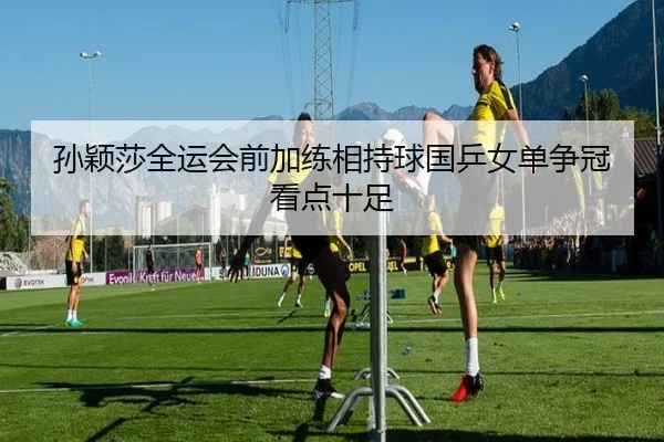 孙颖莎全运会前加练相持球国乒女单争冠看点十足